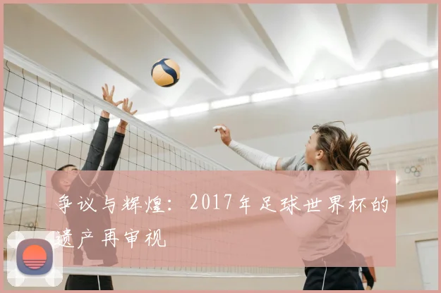争议与辉煌：2017年足球世界杯的遗产再审视