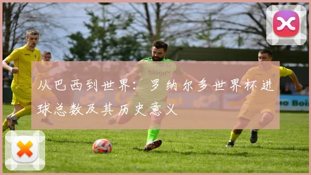 从巴西到世界：罗纳尔多世界杯进球总数及其历史意义