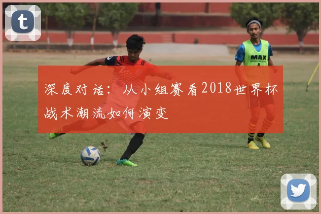 深度对话：从小组赛看2018世界杯战术潮流如何演变