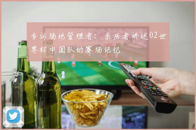 专访场地管理者：亲历者讲述02世界杯中国队的赛场记忆